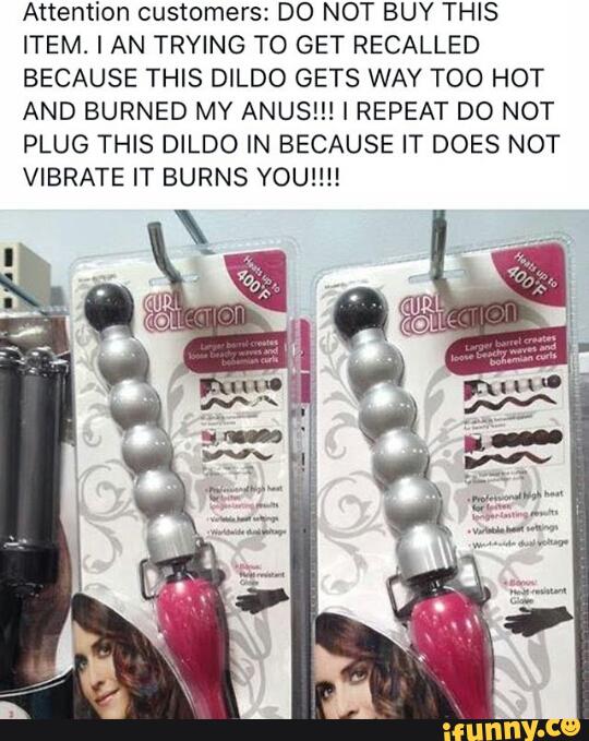 Attention customers: DO NOT BUY THIS
ITEM l AN TRYING TO GET RECALLED
BECAUSE THIS DILDO GETS WAY TOO HOT
AND BURNED MY ANUS!!! I REPEAT DO NOT
PLUG THIS DILDO IN BECAUSE IT DOES NOT
VIBRATE IT BURNS YOU!!!!