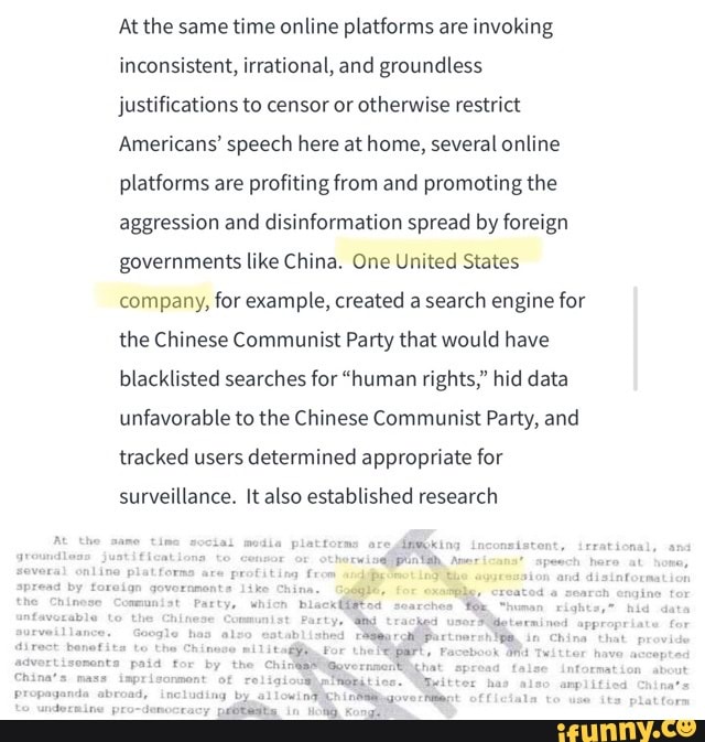 At the same time online platforms are invoking
inconsistent, irrational, and groundless
justifications to censor or otherwise restrict
Americans' speech here at home, several online
platforms are profiting from and promoting the
aggression and disinformation spread by foreign
governments like China. One United States
company, for example, created a
search engine for
the Chinese Communist Party that would have
blacklisted searches for "human rights," hid data
unfavorable to the Chinese Communist Party, and
tracked users determined appropriate for
surveillance. It also established research