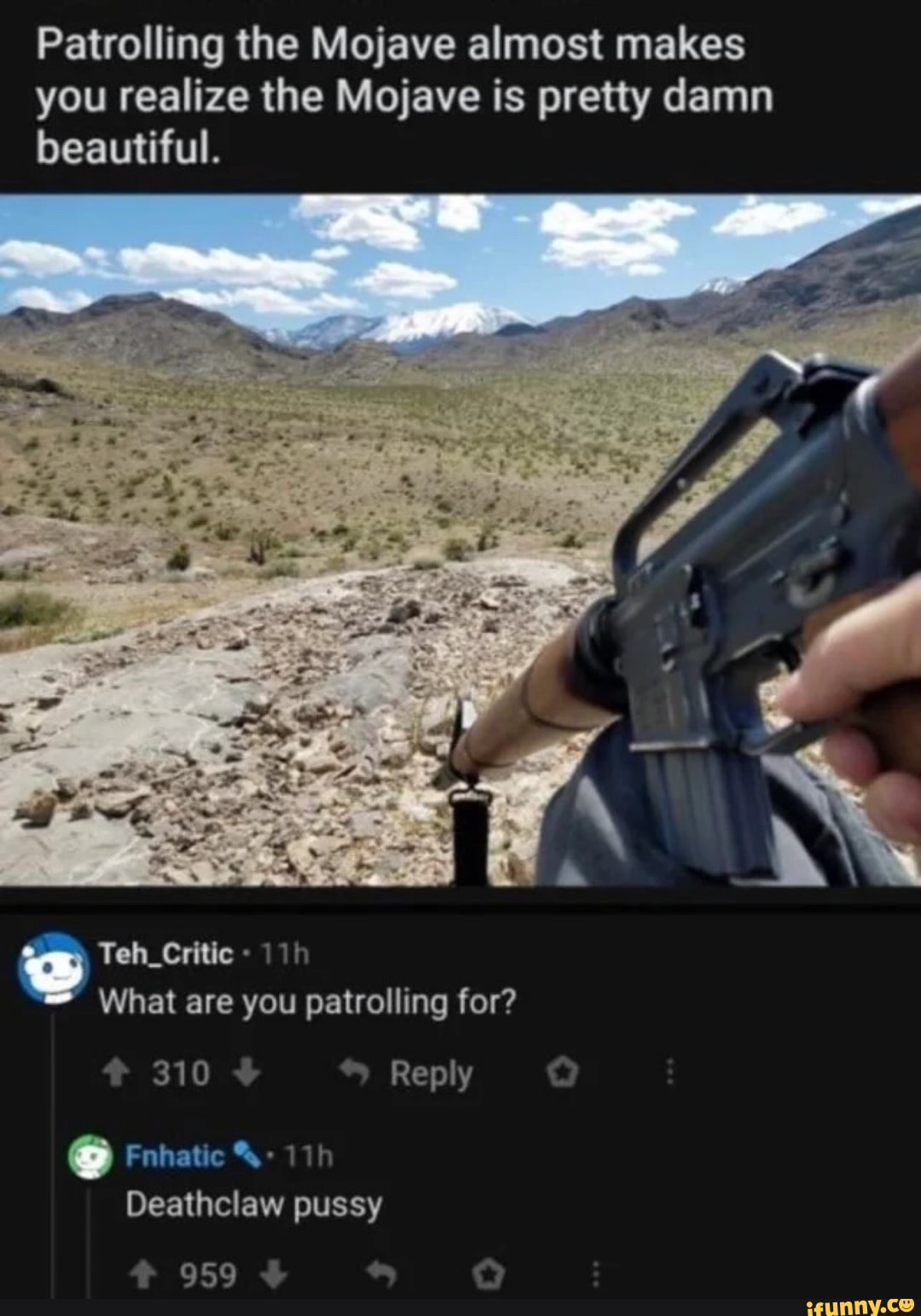 Patrolling the Mojave almost makes you realize the Mojave is pretty damn beautiful.
Teh_Critic
What are you patrolling for?
310 Reply
na
Deathclaw pussy
959