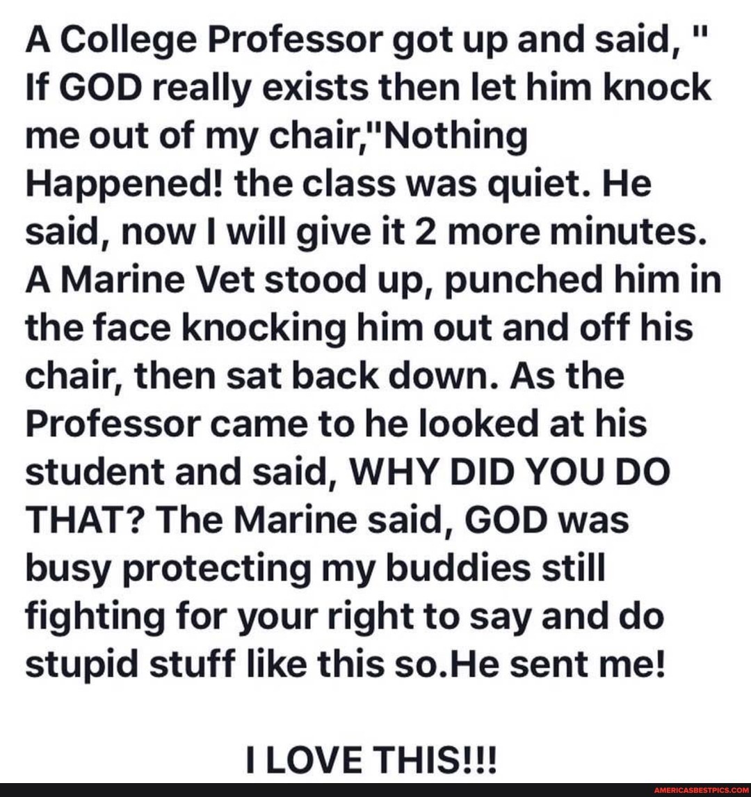 A College Professor got up and said, "
If GOD really exists then let him knock chair, Nothing me out of my
Happened! the class was quiet. He said, now will give it 2 more minutes.
A Marine Vet stood up, punched him in the face knocking him out and off his chair, then sat back down. As the
Professor came to he looked at his student and said, WHY DID YOU DO THAT? The Marine said, GOD was busy protecting my buddies still fighting for your right to say and do stupid stuff like this so.He sent me!
LOVE THIS!!!