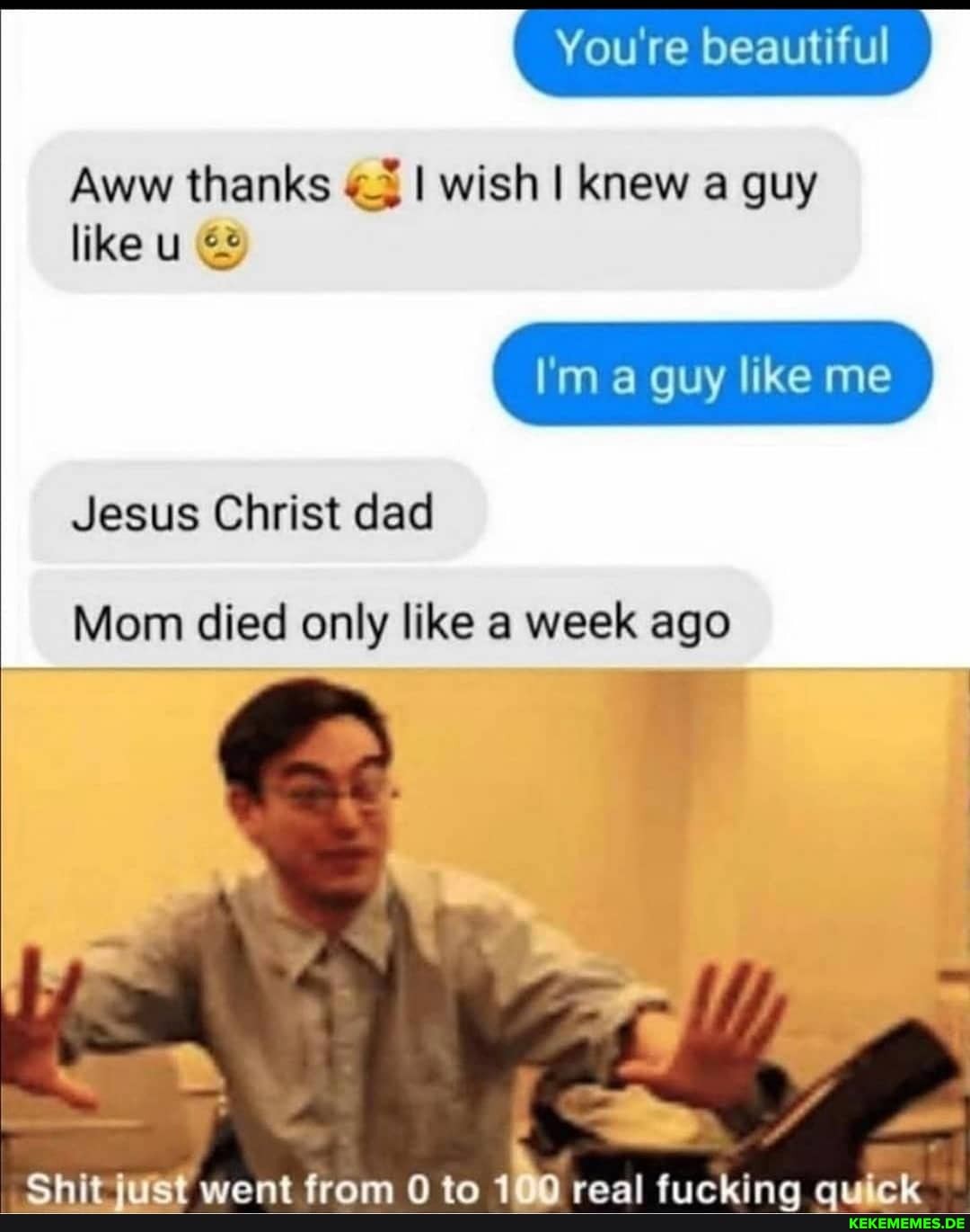You're beautiful beautiful
Aww thanks I wish I knew a guy
like
I'm a guy like me
Jesus Christ dad
Mom died only like a week ago