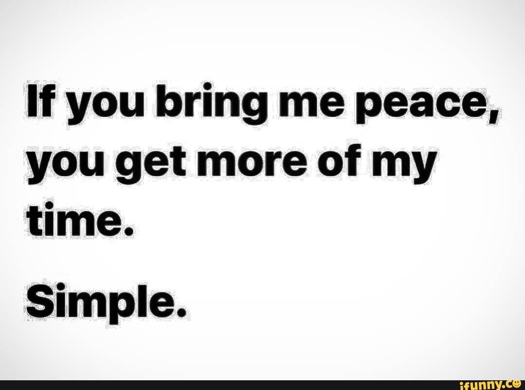 If you bring me peace, you get more of my time.
Simple.