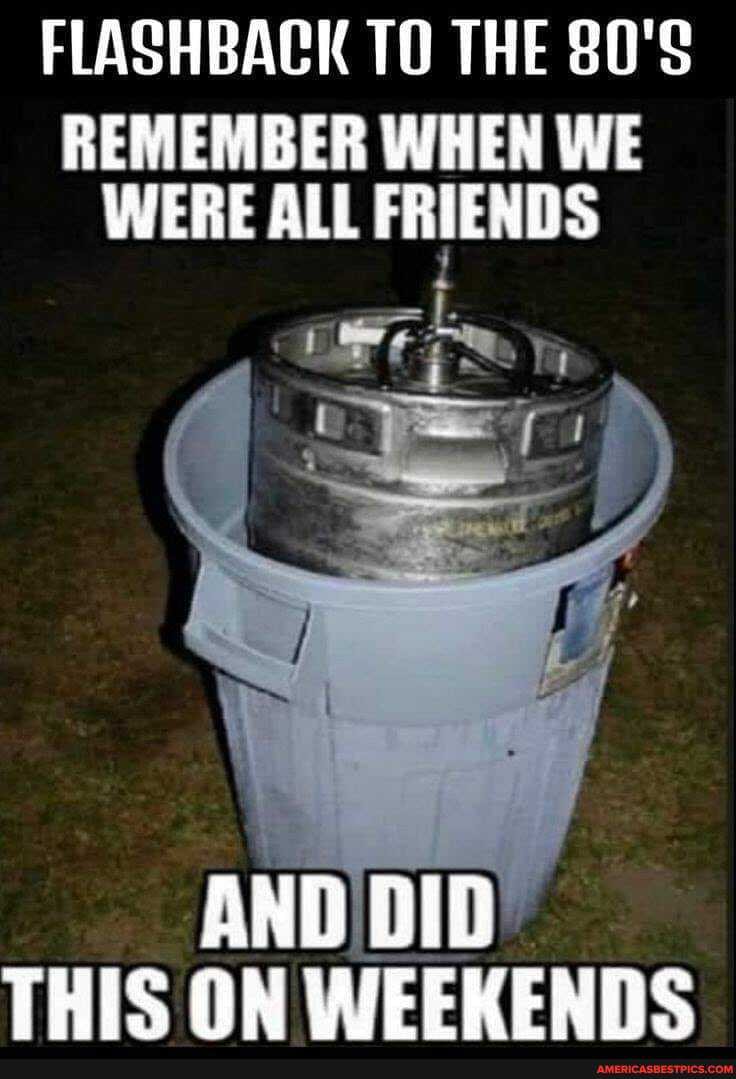 FLASHBACK THE
REMEMBER WHEN WE WERE ALL FRIENDS
AND DID THIS ON WEEKENDS