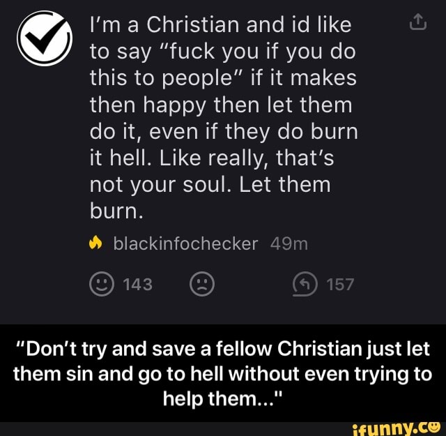 I'm a Christian and id like
to say "fuck you if you do
this to people" if it makes
then happy then let them
do it, even if they do burn
it hell. Like really, that's
not your soul. Let them
"Don't try and save a fellow Christian just let
them sin and go to hell without even trying to - “Don’t try and save a fellow Christian just let them sin and go to hell without even trying to help them..."