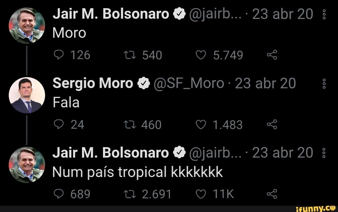 Jair M. Bolsonaro (Qjairb...- 23 abr 20
Moro
126 540 5749
AN Sergio Moro (DSF Moro 23 abr 20
Fala
24
Jair M. Bolsonaro (Bjairb... - 23 abr 20
Num país tropical kkkkkkk
689