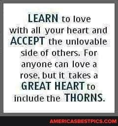 LEARN to love with all your heart and
ACCEPT the unlovable
side of others. For
anyone can love a
rose, but it takes a
GREAT HEART to include the THORNS.