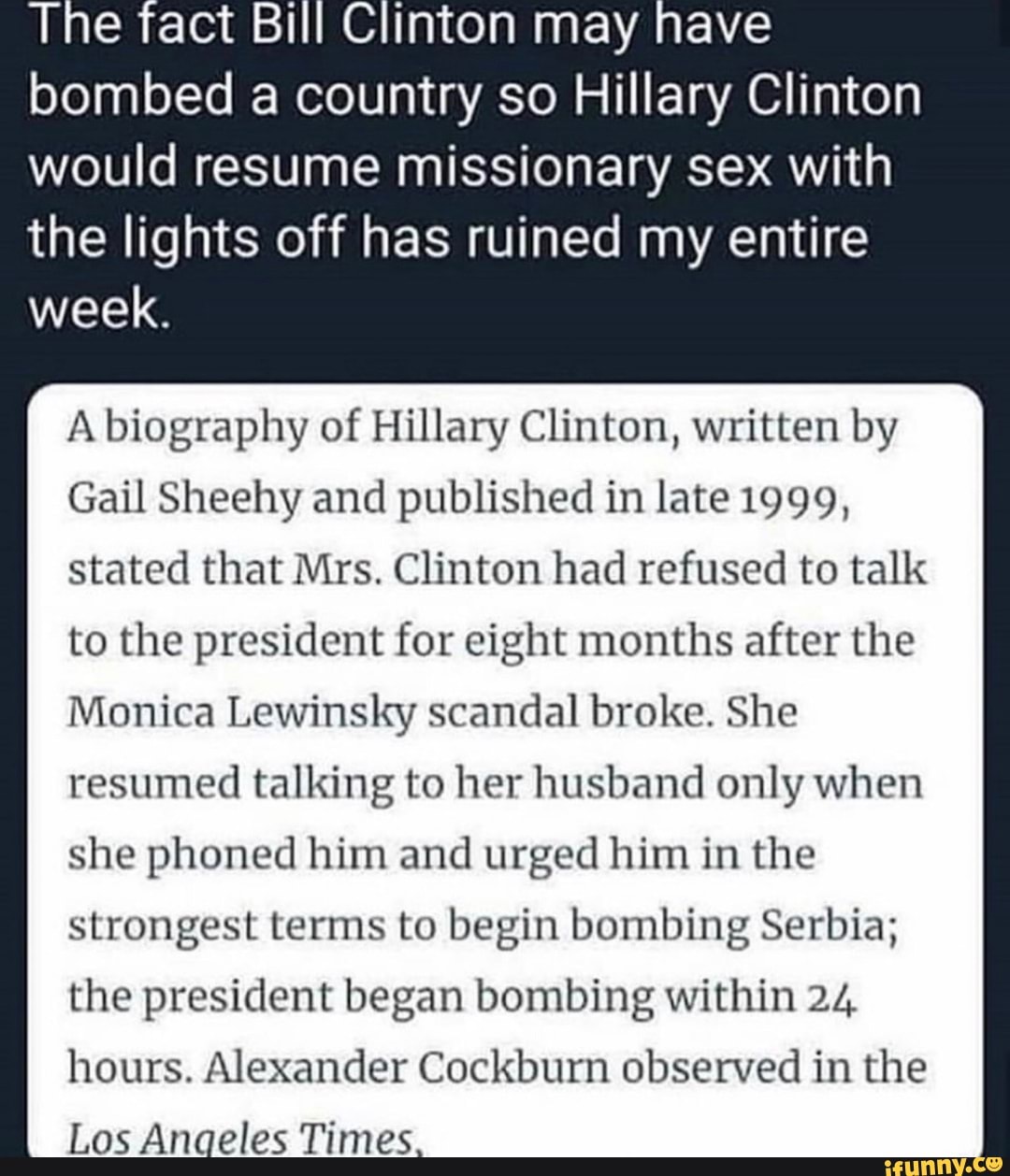 Clinton may have
bombed a country so Hillary Clinton
would resume missionary sex with
the lights off has ruined my entire
week.
A biography of Hillary Clinton, written by
Gail Sheehy and published in late 1999,
stated that Mrs. Clinton had refused to talk
to the president for eight months after the
Monica Lewinsky scandal broke. She
resumed talking to her husband only when
she phoned him and urged him in the
strongest terms to begin bombing Serbia;
the president began bombing within 24
hours. Alexander Cockburn observed in the
Los Anaeles Times.