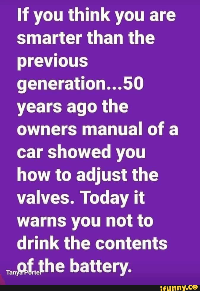 If you think you are smarter than the previous generation,, 50 years ago the owners manual of a car showed you how to adjust the valves. Today it warns you not to drink the contents the battery.