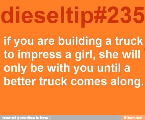 if you are building a truck
to impress a girl, she will
only be with you until a
better truck comes along.
