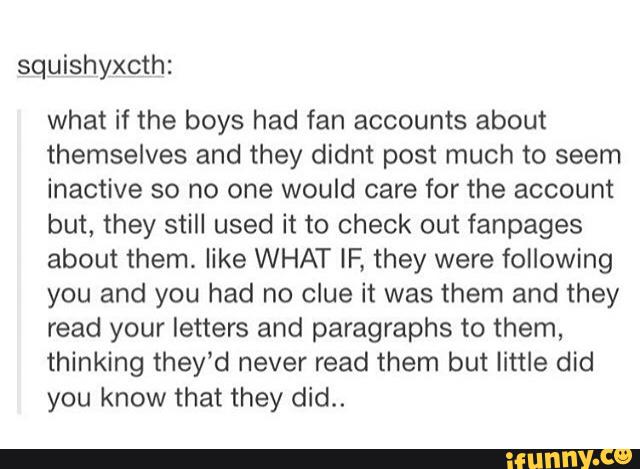 squishyxcth:
what if the boys had fan accounts about
themselves and they didnt post much to seem
inactive so no one would care for the account
but, they still used it to check out fanpages
about them. like WHAT IF, they were following
you and you had no clue it was them and they
read your letters and paragraphs to them,
thinking they’d never read them but little did
you know that they did..