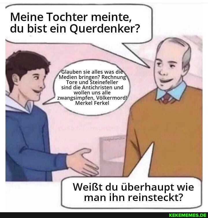 Meine Tochter meinte, du bist ein Querdenker?
lauben sie alles was dii
Medien bringen? Rechnung
Tore und Steinefeller
sind die Antichristen und wollen uns alle zwangsimpfen, Völkermord)
Merkel Ferkel
Weißt du überhaupt wie man ihn reinsteckt?