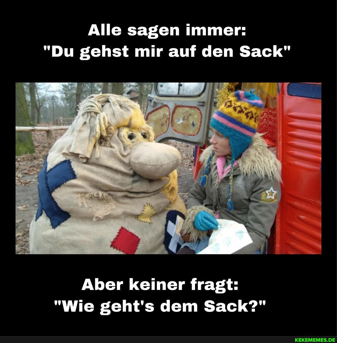 Alle sagen immer:
"Du gehst mir auf den Sack"
Aber keiner fragt:
"Wie geht's dem Sack?"