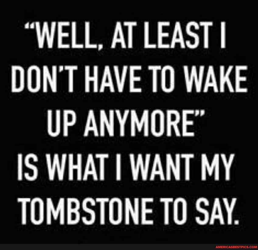 WELL, AT LEAST I DON T HAVE TO WAKE UP ANYMORE Is WHAT WANT MY TOMBSTONE TO SAY