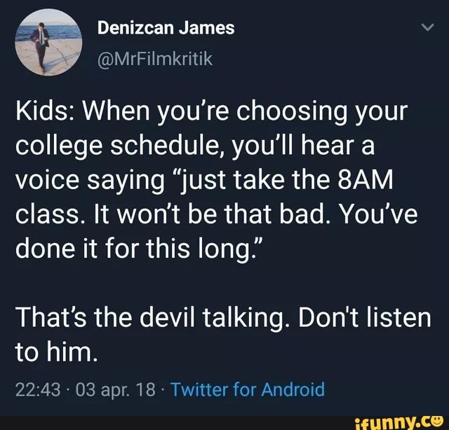 Kids: When you're choosing your
college schedule, you'll hear a
voice saying “just take the 8AM
class. It won‘t be that bad. You've
done it for this long.”
That's the devil talking. Don't listen
to him.