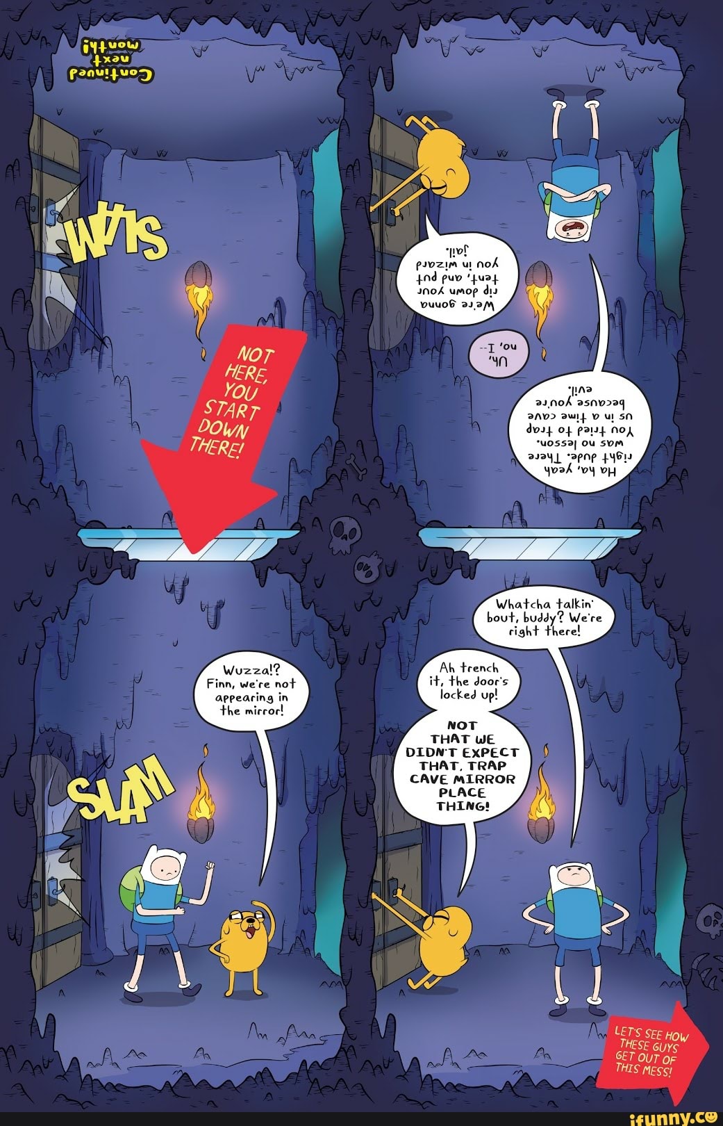 Wuzza!?
Finn, we're not
appearing in
the mirror!
Ah trench
it, the door's
locked up!
NOT
THAT WE
DIDNT EXPECT
THAT, TRAP
PLACE
CAVE MIRROR