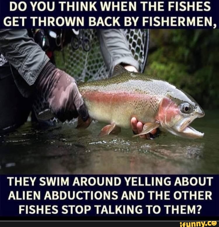 DO YOU THINK WHEN THE FISHES
GET THROWN BACK BY FISHERMEN,
THEY SWIM AROUND YELLING ABOUT
ALIEN ABDUCTIONS AND THE OTHER
FISHES STOP TALKING TO THEM?