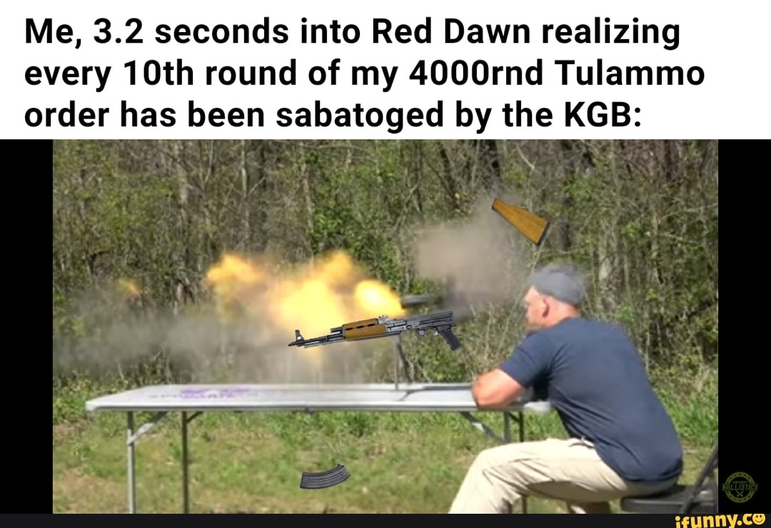 Me, 3.2 seconds into Red Dawn realizing
every 10th round of my 4000rnd Tulammo order has been sabatoged by the KGB: