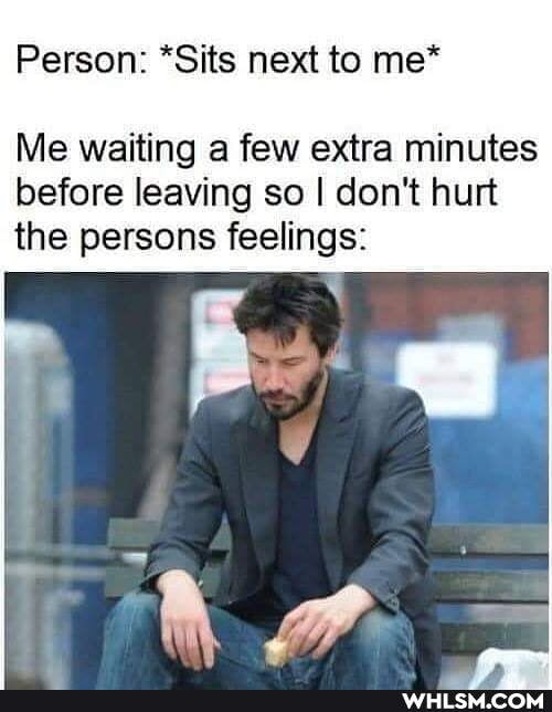 Person: *Sits next to me*
Me waiting a few extra minutes before leaving so I don't hurt the persons feelings: