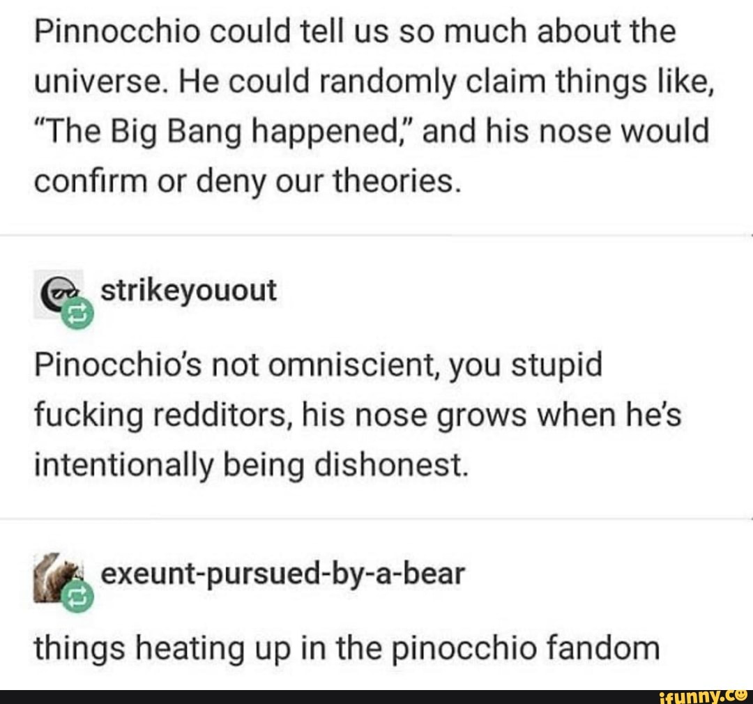 Pinnocchio could tell us so much about the
universe. He could randomly claim things like,
"The Big Bang happened," and his nose would
confirm or deny our theories. strikeyouout
Pinocchio's not omniscient, you stupid
fucking redditors, his nose grows when he's
intentionally being dishonest.
VA exeunt-pursued-by-a-bear
things heating up in the pinocchio fandom