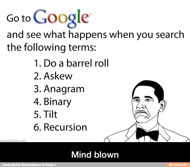 Go to
Google
and see what happens when you search
the following terms:
1. Do a barrel roll
2. Askew
3. Anagram
4. Binary
5. Tilt
6. Recursion
Mind blown - Mind blown