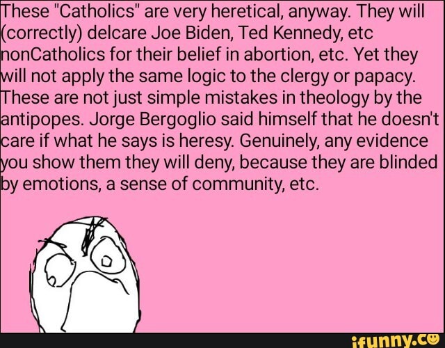These "Catholics" are very heretical, anyway. They will
(correctly) delcare Joe Biden, Ted Kennedy, etc
Catholics for their belief in abortion, etc. Yet they
ill not apply the same logic to the clergy or papacy.
These are not just simple mistakes in theology by the antipopes. Jorge Bergoglio said himself that he doesn't care if what he says is heresy. Genuinely, any evidence you show them they will deny, because they are blinded by emotions, a sense of community, etc.