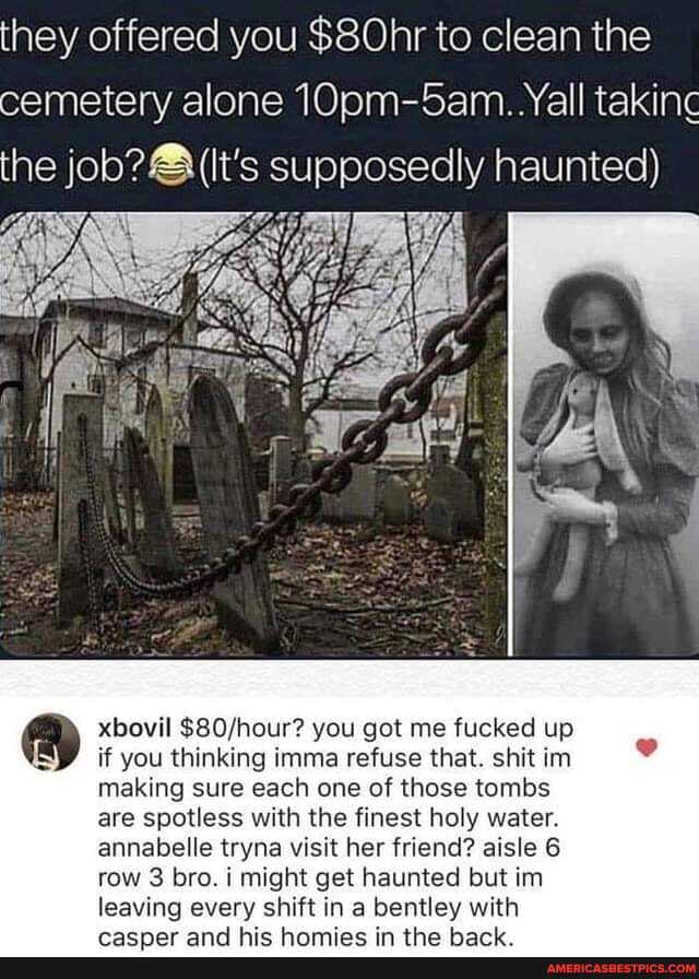 they offered you $80hr to clean the cemetery alone 10pm-5am.. Yall taking the job? (It's supposedly haunted)
xbovil you got me fucked up
if you thinking imma refuse that. shit im making sure each one of those tombs are spotless with the finest holy water.
annabelle tryna visit her friend? aisle 6 row 3 bro. might get haunted but inn leaving every shift in in a bentley with
