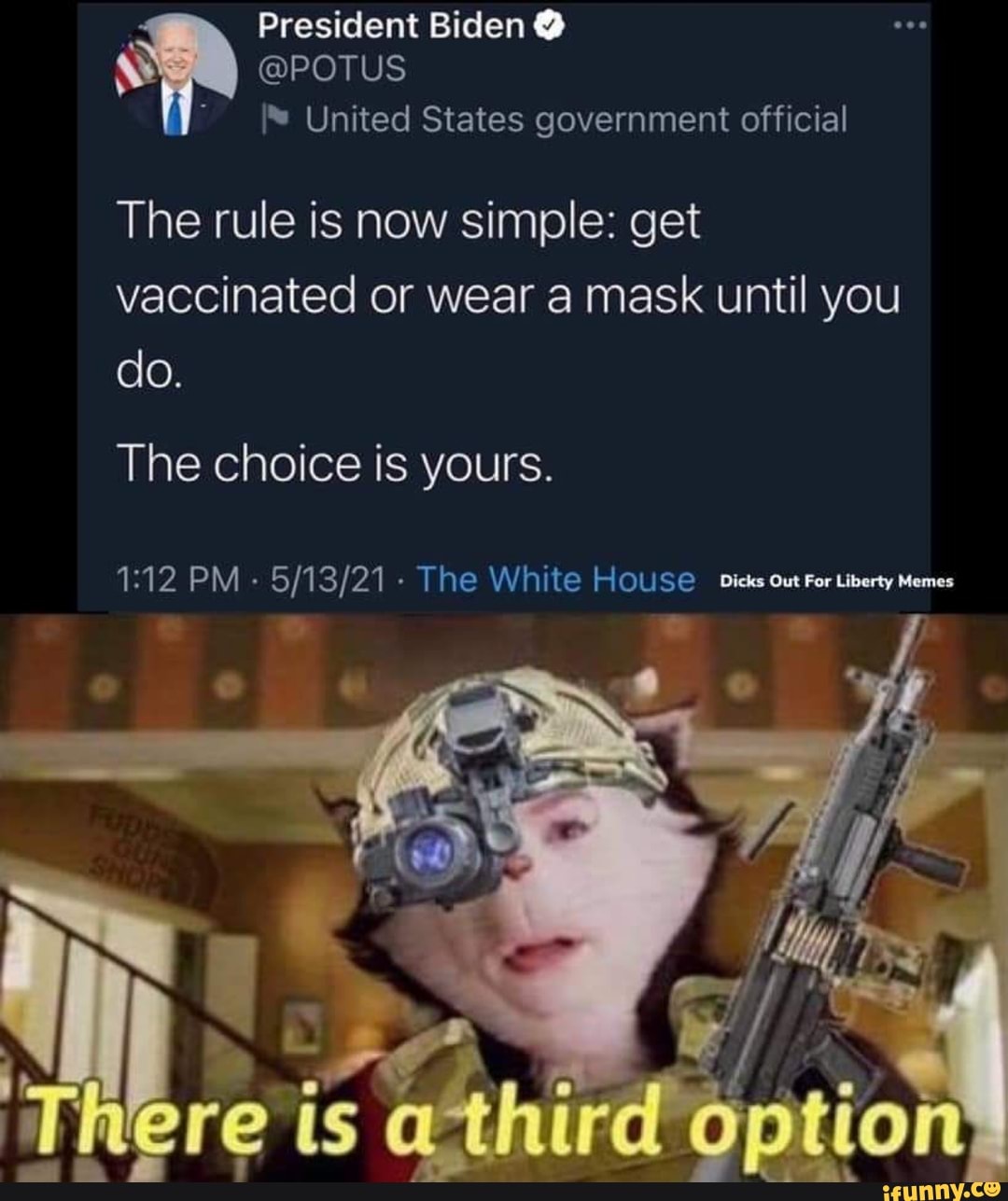 President Biden @
@POTUS United States government official
The rule is now simple: get vaccinated or wear a mask until you do.
The choice is yours.
PM - The White HOUSE Dicks out For Liberty Memes
SS
here third option