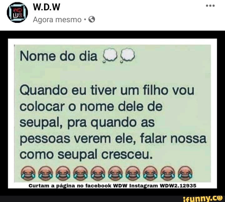 W.D.W
Agora mesmo
Nome do dia
Quando eu tiver um filho vou colocar o nome dele de
seupal, pra quando as pessoas verem ele, falar nossa como seupal cresceu.
Curtam a página no facebook WDW Instagram WDW2.12935