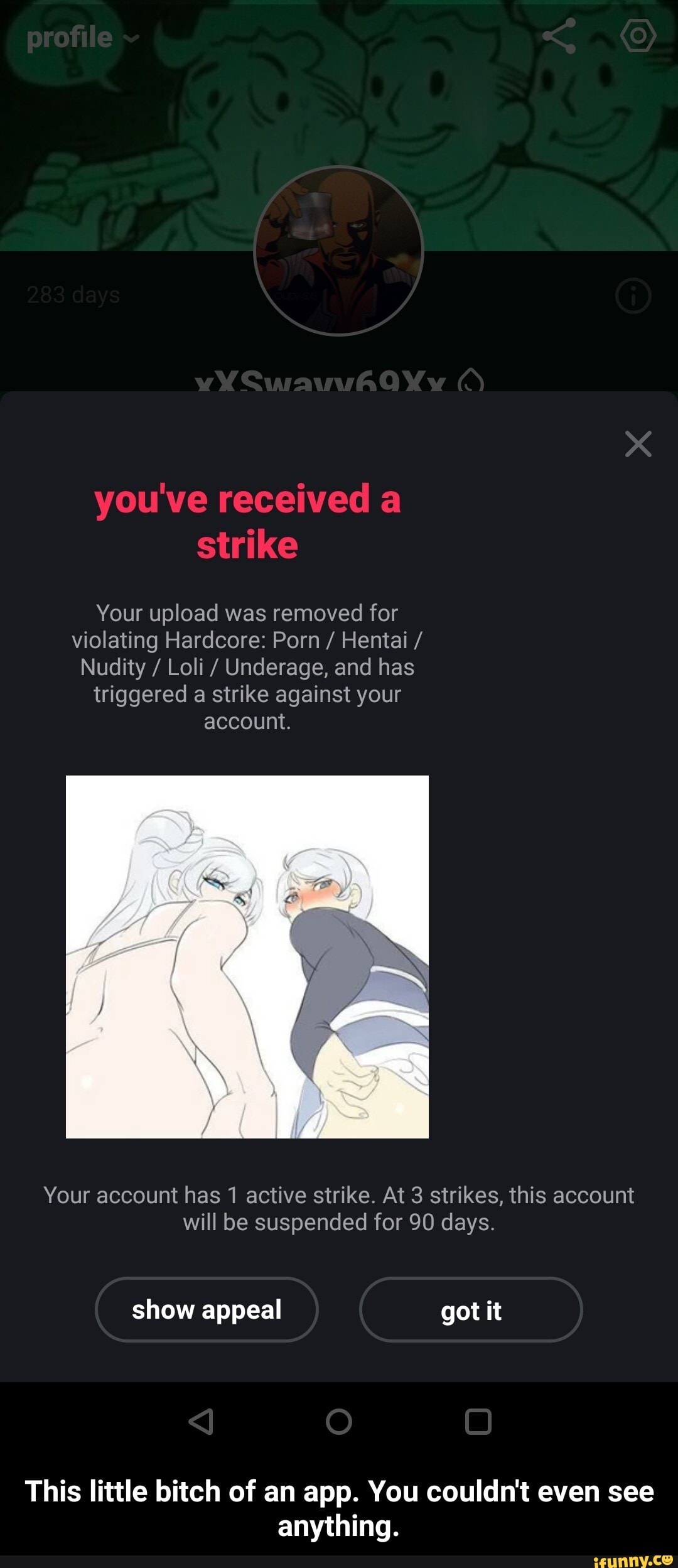 you've received a strike
Your upload was removed for violating Hardcore: Porn / Hentai /
Nudity / Loli / Underage, and has triggered a strike against your account.
Your account has 1 active strike. At 3 strikes, this account will be suspended for 90 days.
show appeal got it
This little bitch of an app. You couldn't even see anything. - This little bitch of an app. You couldn't even see anything.