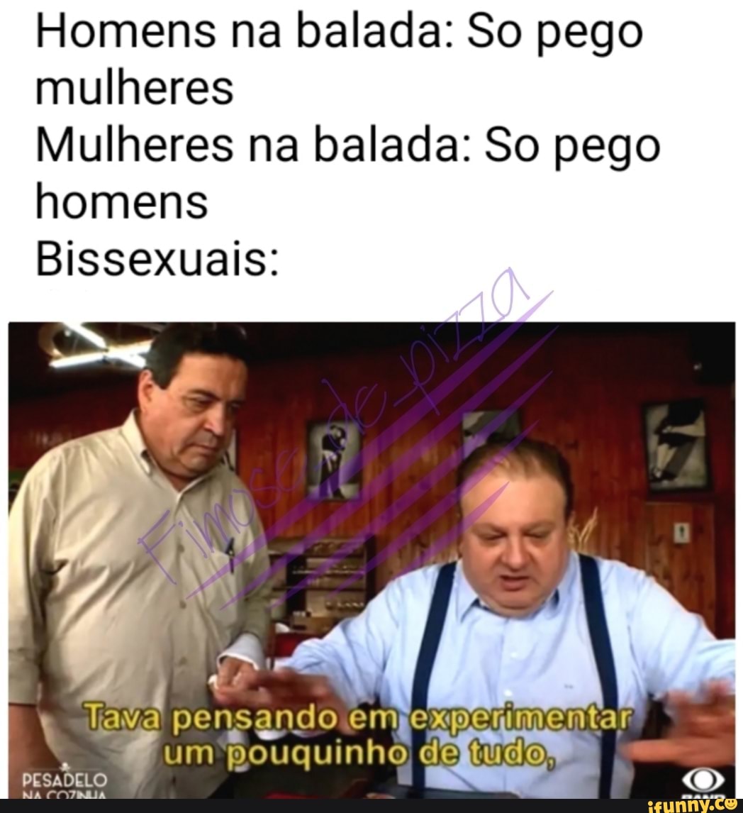 Homens na balada: So pego
mulheres
Mulheres na balada: So pego
homens
Bissexuais:
ava pensando empexpenmentar
um pouquinho de