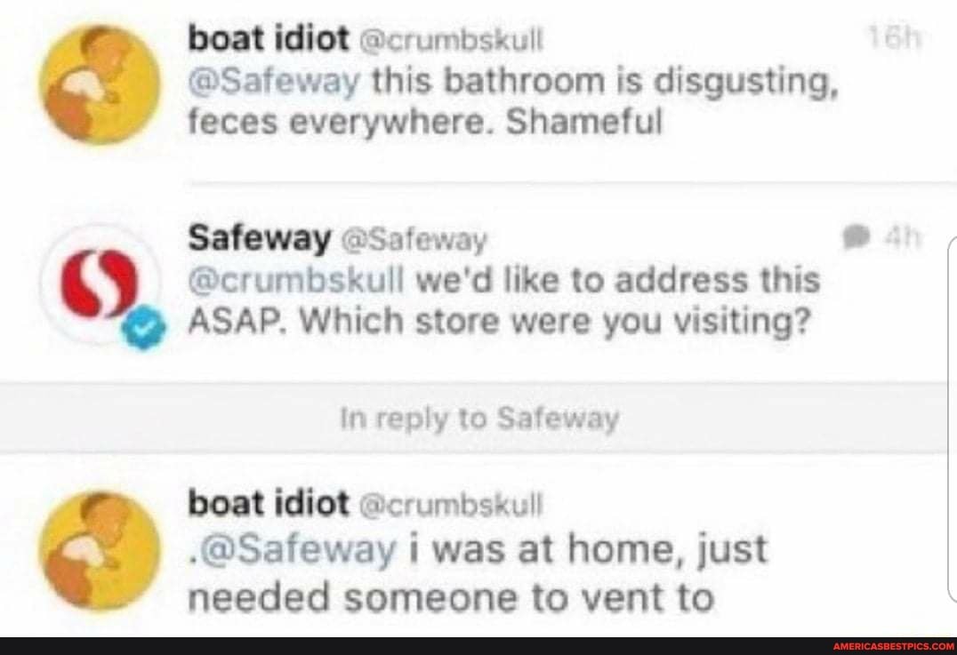 boat idiot @crumbskull
@Safeway this bathroom is disgusting, feces everywhere. Shameful
Safeway @Safeway
@crumbskull we'd like to address this
ASAP. Which store were you visiting?
In reply to Safeway
boat idiot ll
.@Safeway i was at home, just needed someone to vent to