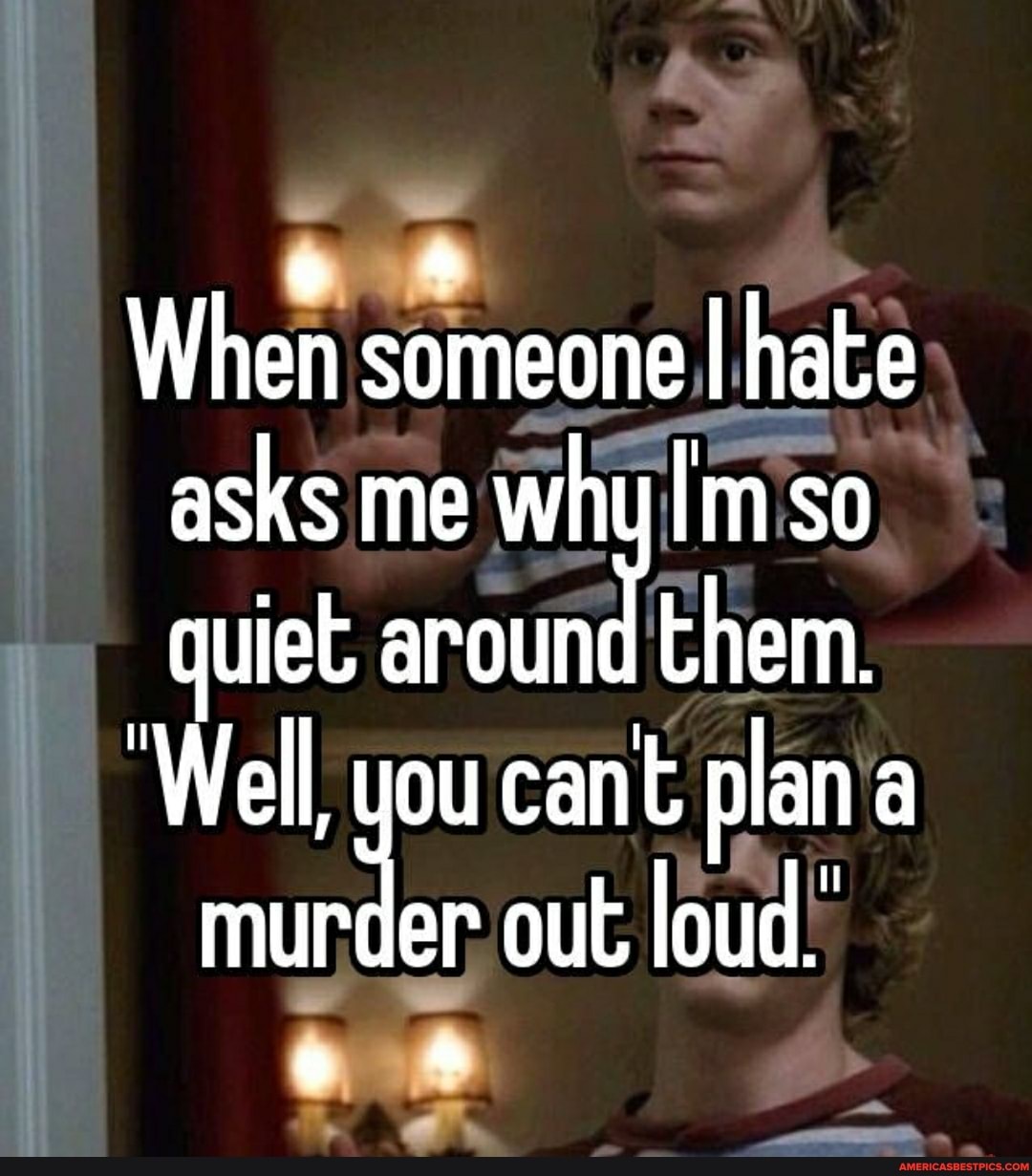 When someone I hate asks me why I'm so quiet round them.
'Well, you cant plan a munder out loud.'