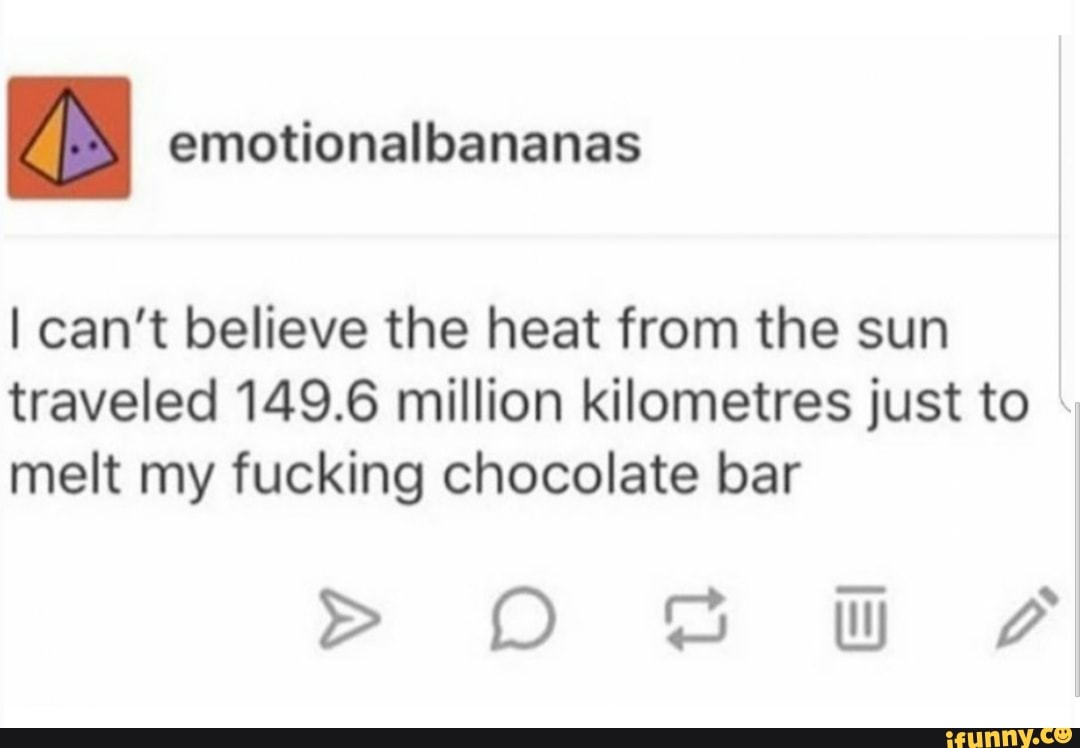 I can't believe the heat from the sun
traveled 149.6 million kilometres just to
melt my fucking chocolate bar