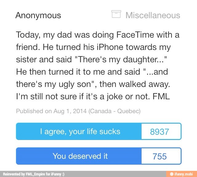 Anonymous Miscellaneous
Today, my dad was doing FaceTime with a
friend. He turned his iPhone towards my
sister and said "There's my daughter..."
He then turned it to me and said "...and
there's my ugly son", then walked away.
I'm still not sure if it's a joke or not. FML
Published on Aug 1, 2014 (Canada Quebec)
I agree, your life sucks 8937