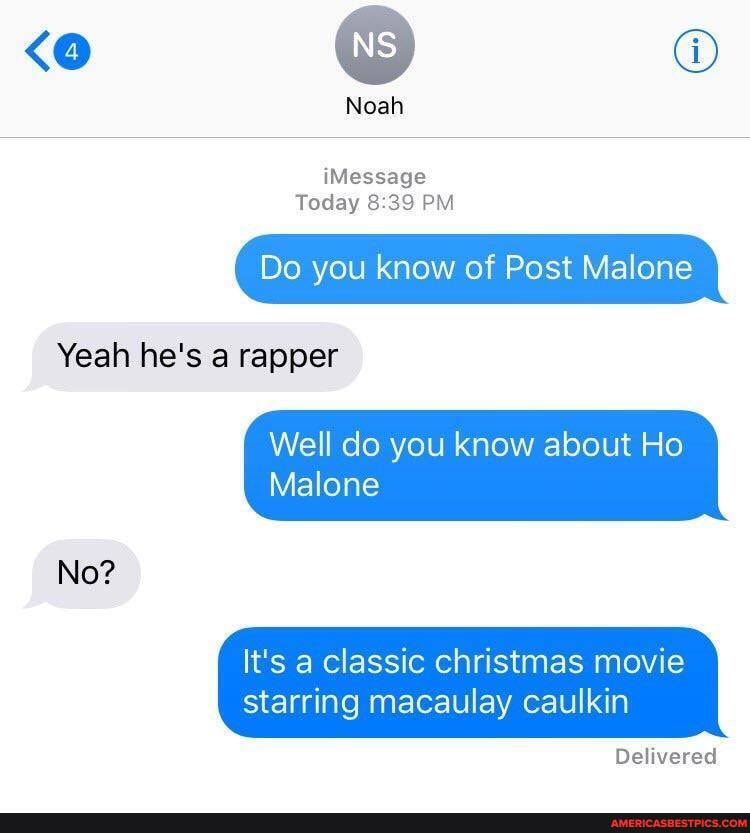 Noah
iMessage
Today PM
Do you know of Post Malone
Yeah he's a rapper
Well do you know about Ho
Malone
No?
It's a classic christmas movie
starring macaulay caulkin
Delivered