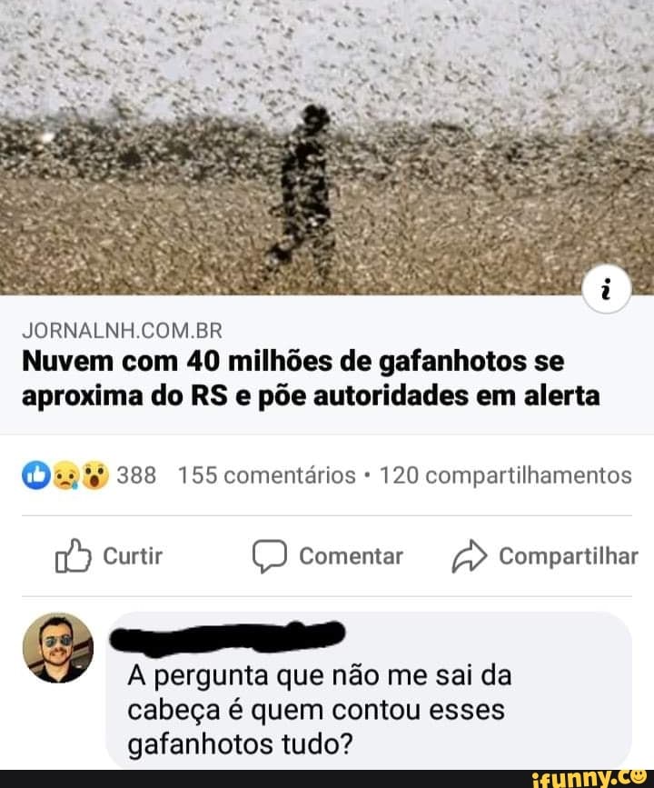 JORNALNH.COM.BR
Nuvem com 40 milhões de gafanhotos se
aproxima do RS e põe autoridades em alerta
Os ié 388 155 comentários 120 compartilhamentos
A pergunta que não me sai da
cabeça é quem contou esses
gafanhotos tudo?