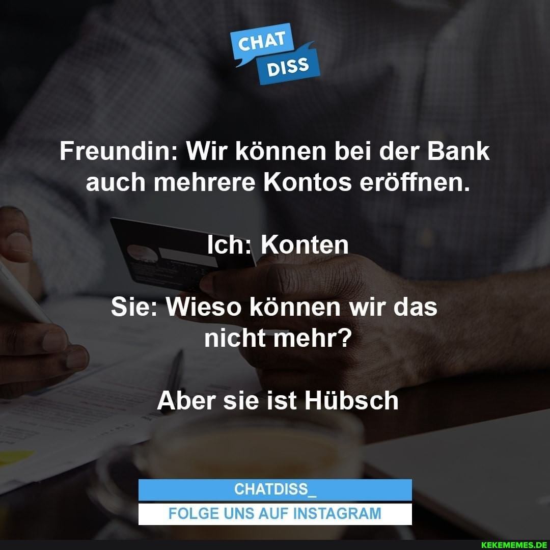 cHAT
Freundin: Wir können bei der Bank auch mehrere Kontos eröffnen.
Ich: Konten
Sie: Wieso können wir das nicht mehr?
Aber sie ist Hübsch
CHATDISS_
UNS AUF