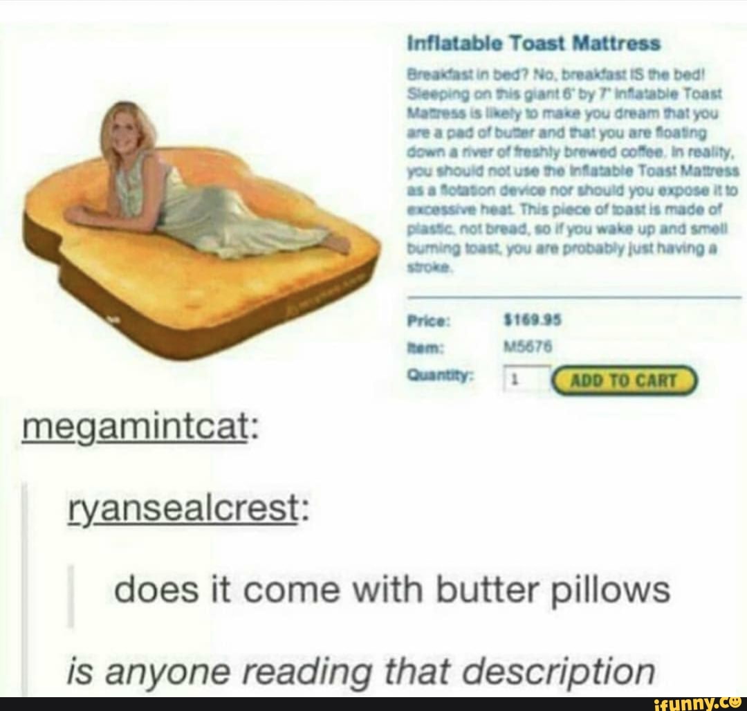 inflatable Toast Mattress
Greandtaat bed? No. breaitdaat the
Sheepeng on Pus gant by infewbie Toast
Metrees ihety mene you Gream fhat you of and fat you are fostng
breed. you weke up and
Durrung West, you are prohabty just hewing woe
Pvtse: sree ss
Qom:
megamintcat: ryansealcrest:
does it come with butter pillows
is anyone reading that description
