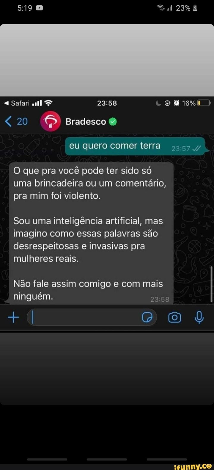 < 20 Bradesco
Safari 16%
eu quero comer terra
que pra você pode ter sido só uma brincadeira ou um comentário, pra mim foi violento.
Sou uma inteligência artificial, mas imagino como essas palavras são desrespeitosas e invasivas pra mulheres reais.
Não fale assim comigo e com mais ninguém.
