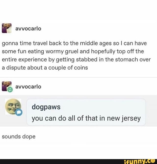 '
gonna time travel back to the middle ages so I can have
some fun eating wormy gruel and hopefully top off the
entire experience by getting stabbed in the stomach over
a dispute about a couple of coins
avvocarlo
l5
% dogpaws
you can do all of that in newjersey
sounds dope