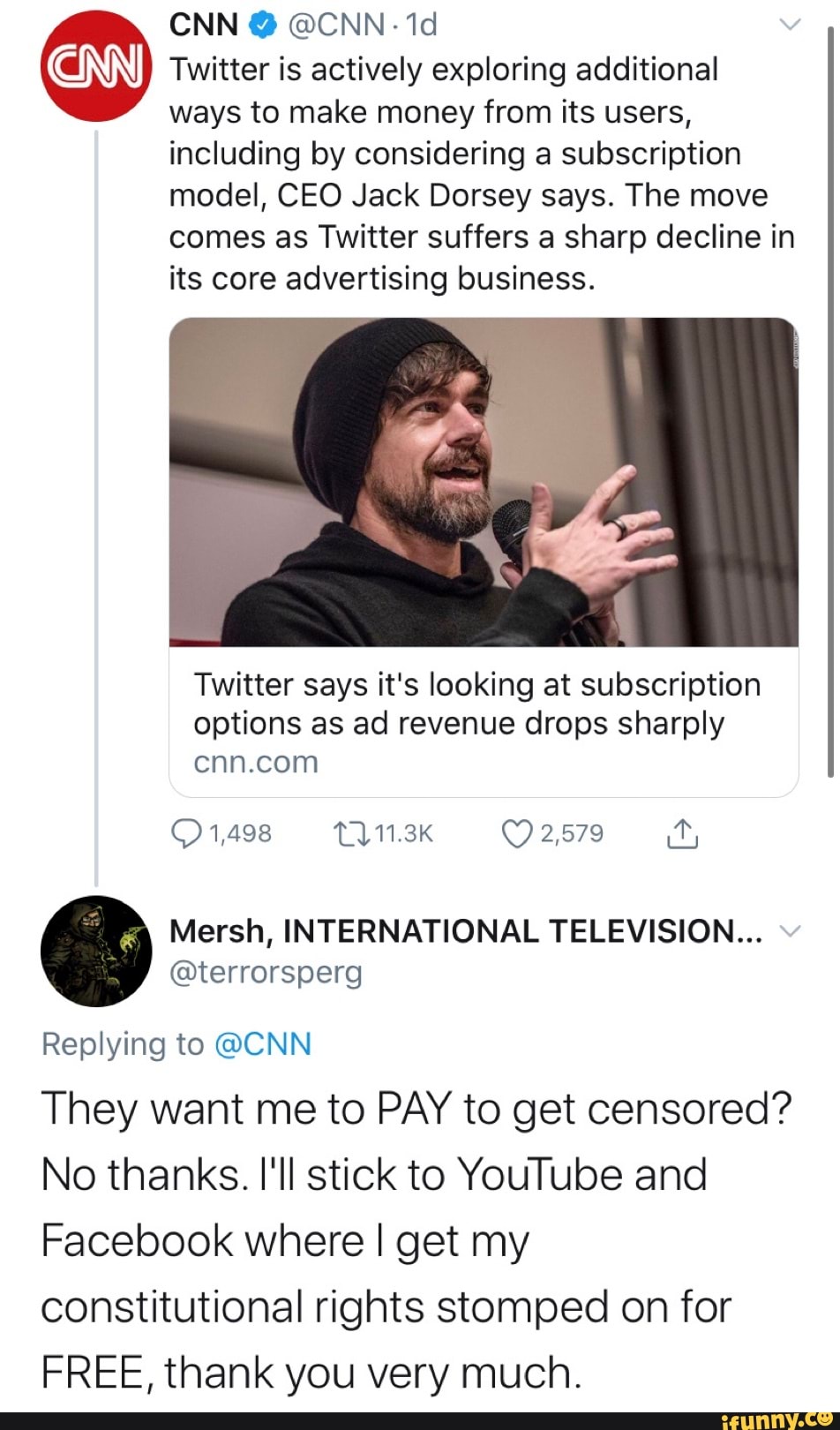Twitter is actively exploring additional
ways to make money from its users,
including by considering a subscription
model, CEO Jack Dorsey says. The move
comes as Twitter suffers a sharp decline in
its core advertising business.
Twitter says it's looking at subscription
options as ad revenue drops sharply
cnn.com
Mersh, INTERNATIONAL TELEVISION...
@terrorsperg
Replying to @CNN
They want me to PAY to get censored?
No thanks. I'll stick to YouTube and
Facebook where I get my
constitutional rights stomped on for
FREE, thank you very much.