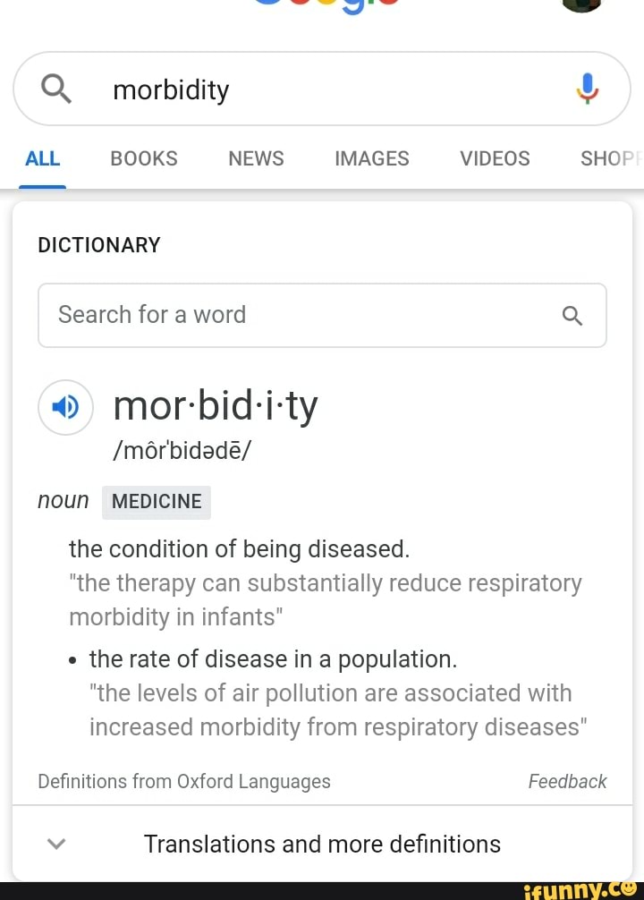 ALL BOOKS NEWS IMAGES VIDEOS
DICTIONARY
Search for a word
o mor-bid-i-ty
/môrbidade/
noun MEDICINE
the condition of being diseased.
SHO!
"the therapy can substantially reduce respiratory
morbidity in infants"
the rate of disease in a population.
"the levels of air pollution are associated with
increased morbidity from respiratory diseases"
Definitions from Oxford Languages Feedback
Vv Translations and more definitions