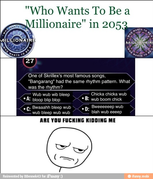 "Who Wants To Bea
illionaire" in 205
One of Skrillex's most famous songs,
"Bangarang" had the same rhythm pattern. What
was the rhythm?
Wub wub wib bleep Chicka chicka wub
A: bioop blip blop wub boom chick
q; Bwaaahh bleep wub
Bweeeeeep wub
wub bleep wub wub blah wub eeeep
ARE YOU FUCKING KIDDING ME