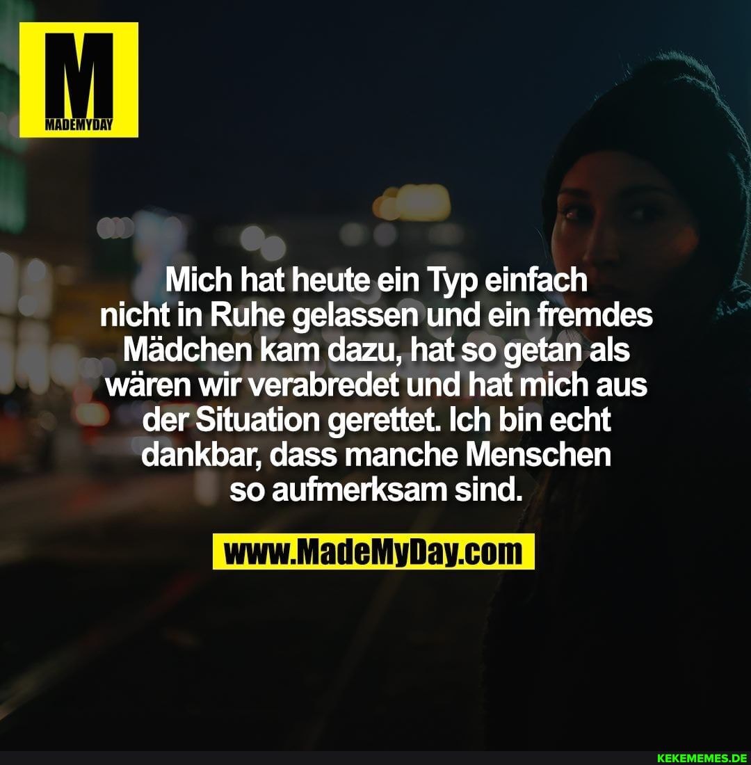 Mich hat heute ein Typ einfach
nicht in Ruhe gelassen und ein fremdes
Mädchen kam dazu, hat so getan als wären wir verabredet und hat mich aus der Situation gerettet. Ich bin echt dankbar, dass manche Menschen so aufmerksam sind.