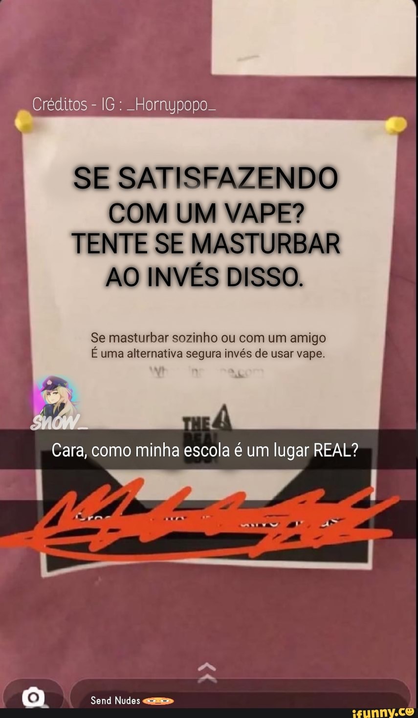 Créditos - IG: Hornypopo
SE SATISFAZENDO I COM UM VAPE?
TENTE SE MASTURBAR I
AO INVÉS DISSO. I
Se masturbar sozinho ou com um amigo
E uma alternativa segura invés de usar vape.
Cara, como minha escola é um lugar REAL?
Send Nudes