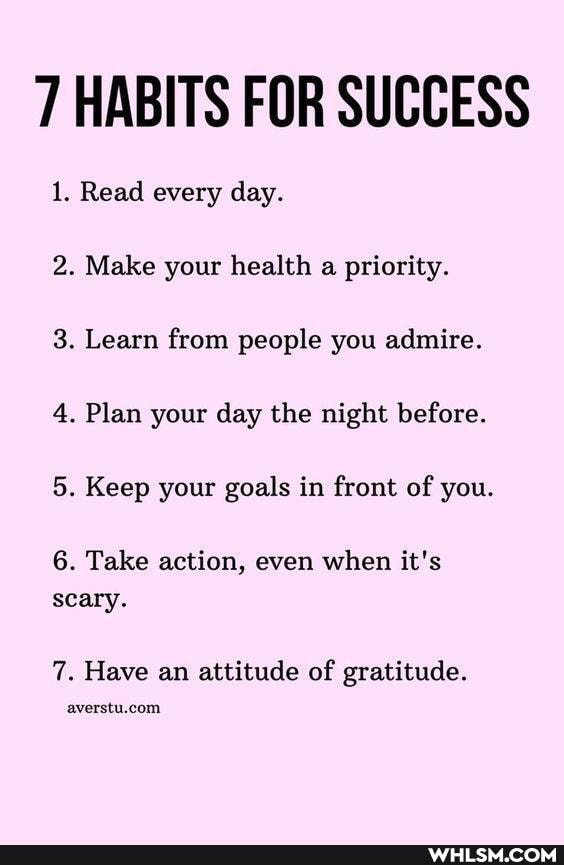 7 HABITS FOR SUCCESS
1. Read every day.
2. Make your health a priority.
3. Learn from people you admire.
4. Plan your day the night before.
5. Keep your goals in front of you.
6. Take action, even when it's scary.
7. Have an attitude of gratitude.