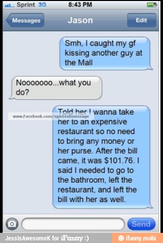 Sprint 3G
kissing another guy at
the Mall
Noooo000... what you
(Told her wanna take
ner to
an expensive
restaurant so no need
to bring any money or
her purse. After the bill
said I needed to go to
the bathroom, left the
restaurant, and left the
bill with her as well.