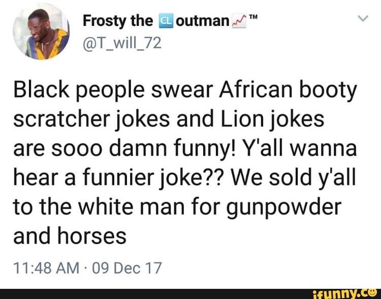 Black people swear African booty
scratcher jokes and Lion jokes
are sooo damn funny! Y'all wanna
hear a funnier joke?? We sold y'all
to the white man for gunpowder
and horses
09 Dec 17