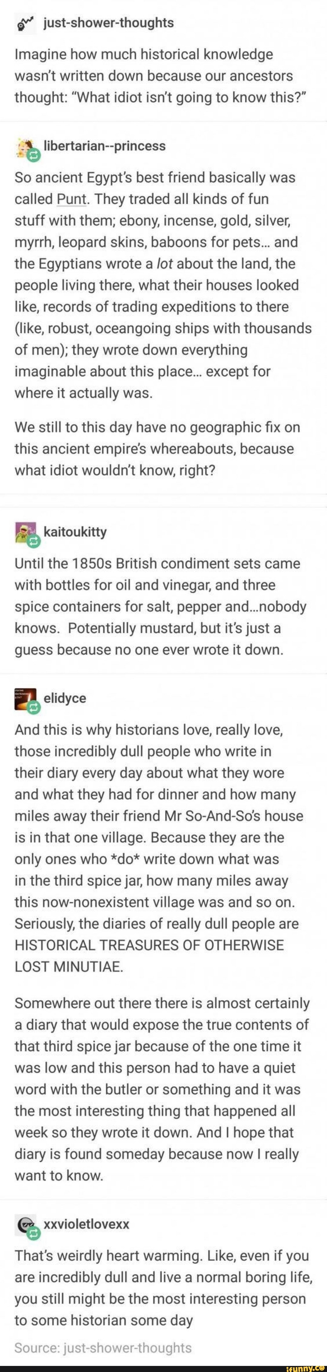just-shower-thoughts
Imagine how much historical knowledge wasn't written down because our ancestors thought: "What idiot isn't going to know this?"
So ancient Egypt's best friend basically was called Punt. They traded all kinds of fun stuff with them; ebony, incense, gold, silver, myrrh, leopard skins, baboons for pets... and the Egyptians wrote a /ot about the land, the people living there, what their houses looked like, records of trading expeditions to there
(like, robust, oceangoing ships with thousands of men); they wrote down everything imaginable about this place... except for where it actually was.
We still to this day have no geographic fix on this ancient empire's whereabouts, because what idiot wouldn't know, right?
Until the 1850s British condiment sets came with bottles for oil and vinegar, and three spice containers for salt, pepper and...nobody knows. Potentially mustard, but it's just a guess because no one ever wrote it down.
And this is why historians love, really love, those incredibly dull people who write in their diary every day about what they wore and what they had for dinner and how many miles away their friend Mr So-And-So's house is in that one village. Because they are the only ones who *do* write down what was
in the third spice jar, how many miles away this now-nonexistent village was and so on.
Seriously, the diaries of really dull people are
HISTORICAL TREASURES OF OTHERWISE LOST MINUTIAE.
Somewhere out there there is almost certainly a diary that would expose the true contents of that third spice jar because of the one time it was low and this person had to have a quiet word with the butler or something and it was the most interesting thing that happened all week so they wrote it down. And I hope that diary is found someday because now I really want to know.
That's weirdly heart warming. Like, even if you are incredibly dull and live a normal boring life, you still might be the most interesting person
to some historian some day
Source: just-shower-thoughts