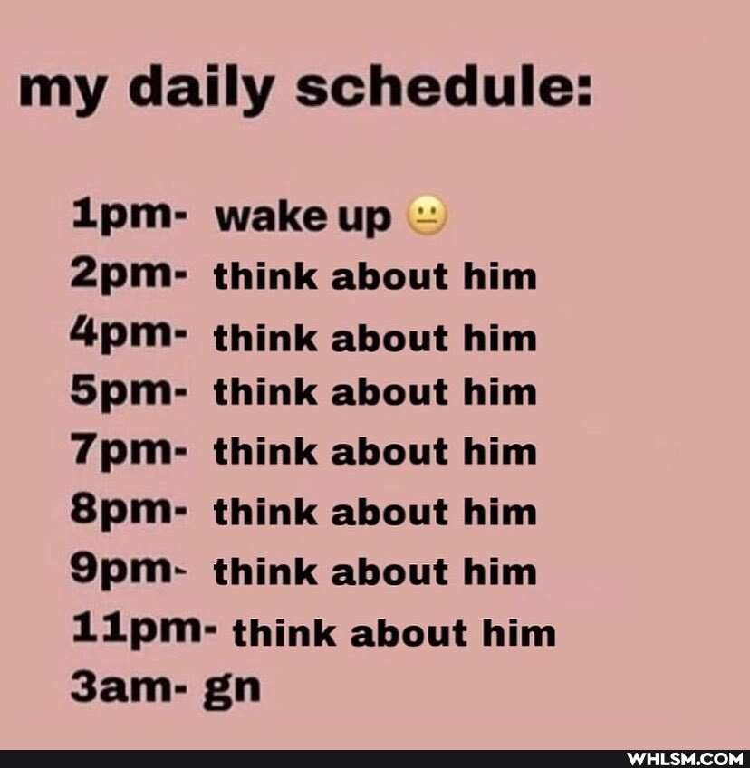 my daily schedule:
Lpm- wake up
think about him think about him
Spm- think about him think about him think about him think about him
Lipm- think about him gn